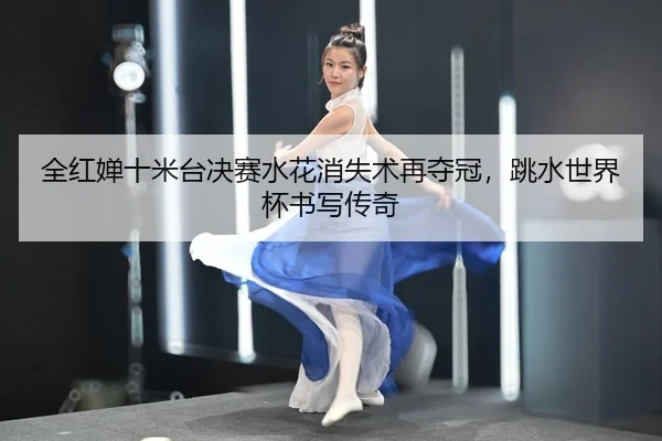 全红婵十米台决赛水花消失术再夺冠，跳水世界杯书写传奇