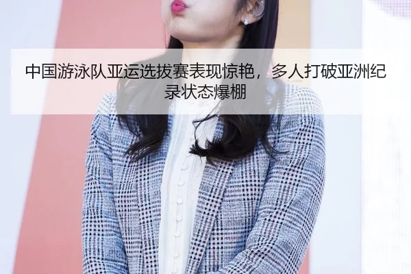 中国游泳队亚运选拔赛表现惊艳，多人打破亚洲纪录状态爆棚